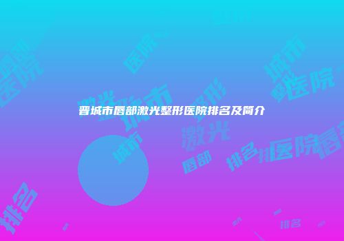 晋城市唇部激光整形医院排名及简介