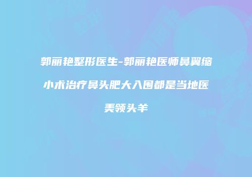 郭丽艳整形医生-郭丽艳医师鼻翼缩小术治疗鼻头肥大入围都是当地医美领头羊