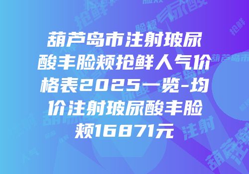 葫芦岛市注射玻尿酸丰脸颊抢鲜人气价格表2025一览-均价注射玻尿酸丰脸颊16871元