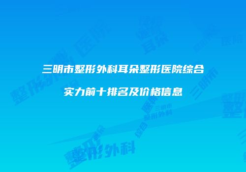 三明市整形外科耳朵整形医院综合实力前十排名及价格信息