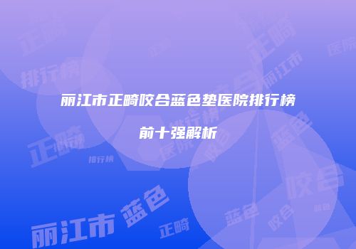 丽江市正畸咬合蓝色垫医院排行榜前十强解析