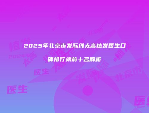 2025年北京市发际线太高植发医生口碑排行榜前十名解析