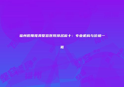 福州微雕隆鼻整容医院排名前十：专业机构与价格一览