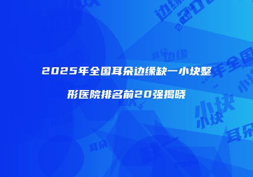 2025年全国耳朵边缘缺一小块整形医院排名前20强揭晓