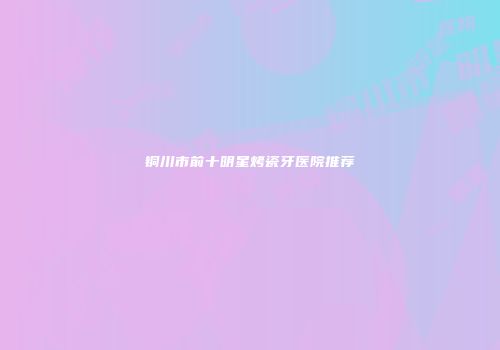 铜川市前十明星烤瓷牙医院推荐