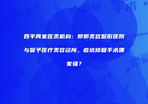 四平两家医美机构：郭郭美容整形医院与馨予医疗美容诊所，痘坑修复手术哪家强？