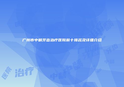 广州市中龋牙齿治疗医院前十排名及详细介绍