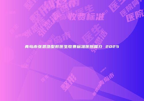 青岛市张思浩整形医生收费标准医院简介 2025
