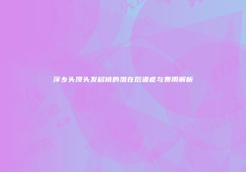萍乡头顶头发移植的潜在后遗症与费用解析