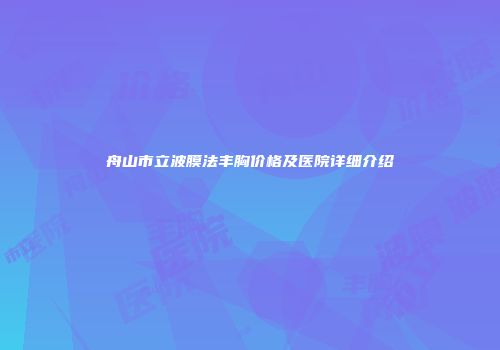 舟山市立波膜法丰胸价格及医院详细介绍