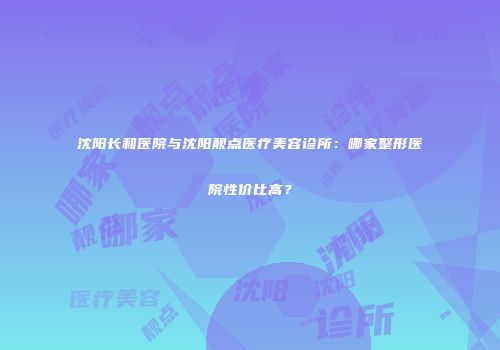 沈阳长和医院与沈阳靓点医疗美容诊所：哪家整形医院性价比高？