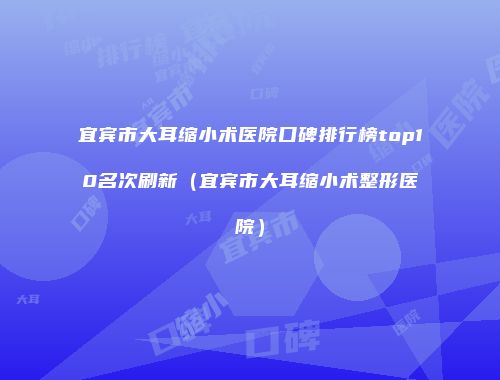 宜宾市大耳缩小术医院口碑排行榜top10名次刷新（宜宾市大耳缩小术整形医院）