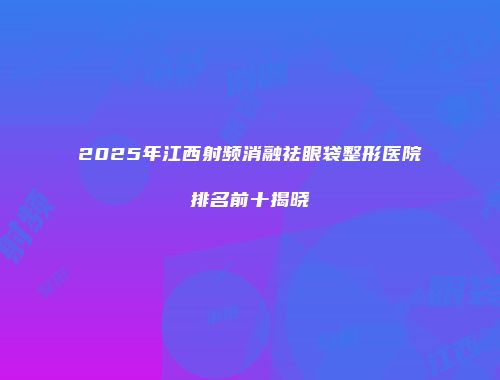 2025年江西射频消融祛眼袋整形医院排名前十揭晓