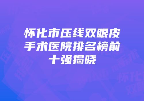 怀化市压线双眼皮手术医院排名榜前十强揭晓