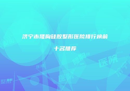 济宁市隆胸硅胶整形医院排行榜前十名推荐