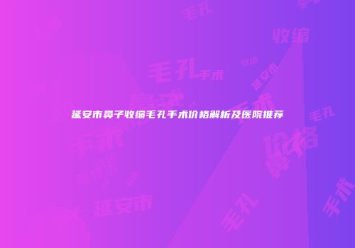 延安市鼻子收缩毛孔手术价格解析及医院推荐