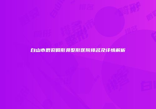 白山市唇裂畸形鼻整形医院排名及详情解析