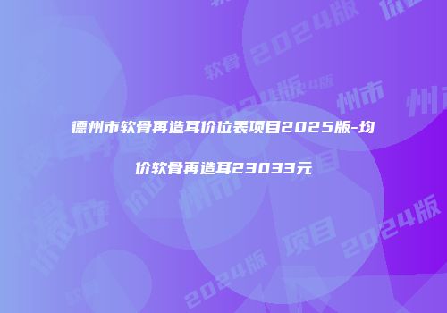 德州市软骨再造耳价位表项目2025版-均价软骨再造耳23033元