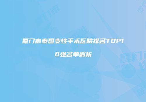 厦门市泰国变性手术医院排名TOP10强名单解析