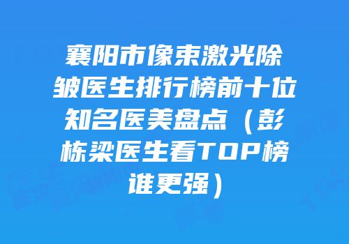襄阳市像束激光除皱医生排行榜前十位知名医美盘点（彭栋梁医生看TOP榜谁更强）