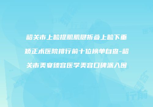 韶关市上睑提肌肌腱折叠上睑下垂矫正术医院排行前十位榜单自查-韶关市美宴臻容医学美容口碑派入围