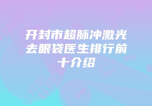 开封市超脉冲激光去眼袋医生排行前十介绍