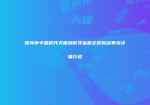 常州市中国时代天使隐形牙齿矫正医院名单及详细介绍