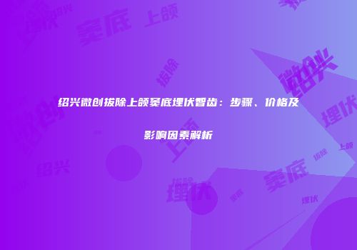 绍兴微创拔除上颌窦底埋伏智齿：步骤、价格及影响因素解析