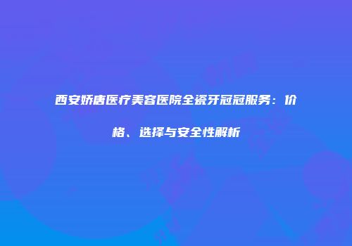 西安娇唐医疗美容医院全瓷牙冠冠服务：价格、选择与安全性解析