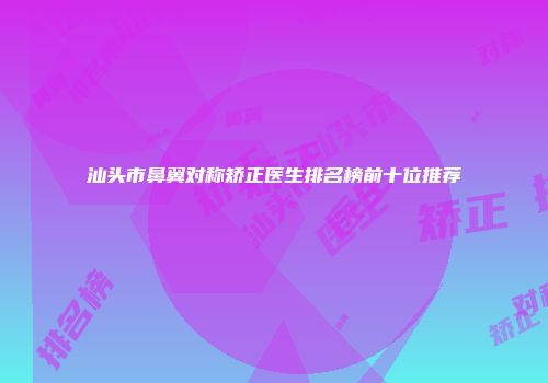 汕头市鼻翼对称矫正医生排名榜前十位推荐