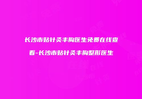 长沙市贴针灸丰胸医生免费在线查看-长沙市贴针灸丰胸整形医生