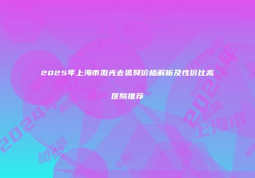 2025年上海市激光去狐臭价格解析及性价比高医院推荐