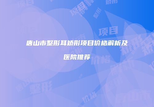 唐山市整形耳矫形项目价格解析及医院推荐