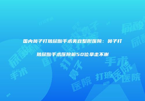 国内鼻子打玻尿酸手术美容整形医院：鼻子打玻尿酸手术医院前50位拿走不谢