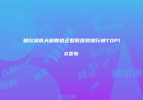 哈尔滨市大脚骨矫正整形医院排行榜TOP10发布