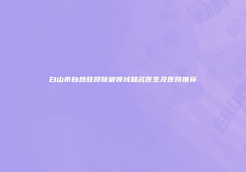 白山市自然驻颜除皱领域知名医生及医院推荐