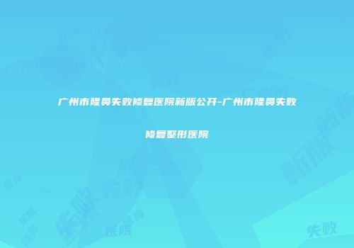 广州市隆鼻失败修复医院新版公开-广州市隆鼻失败修复整形医院