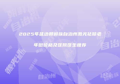 2025年延边朝鲜族自治州激光祛除老年斑价格及医院医生推荐