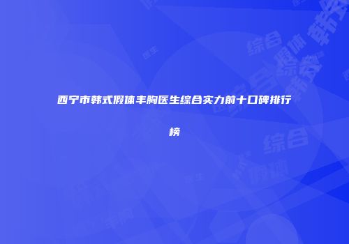 西宁市韩式假体丰胸医生综合实力前十口碑排行榜