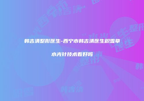 韩吉清整形医生-西宁市韩吉清医生积雪草水光针技术看好吗