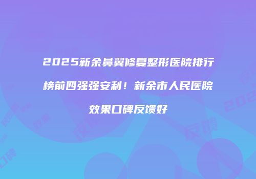 2025新余鼻翼修复整形医院排行榜前四强强安利！新余市人民医院效果口碑反馈好
