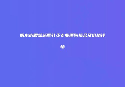 衡水市腰部减肥针灸专业医院排名及价格详情