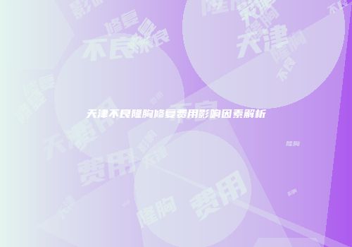天津不良隆胸修复费用影响因素解析