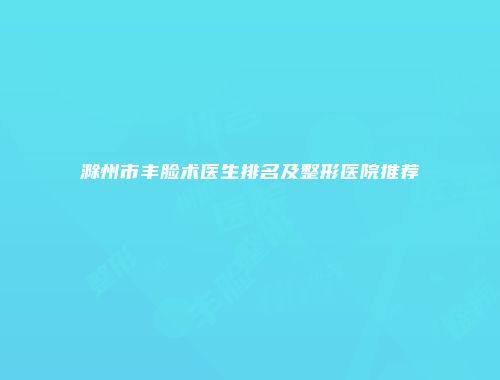 滁州市丰脸术医生排名及整形医院推荐