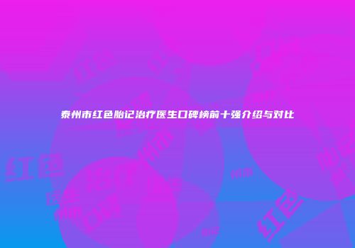 泰州市红色胎记治疗医生口碑榜前十强介绍与对比