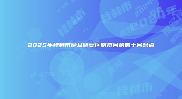 2025年桂林市隐耳修复医院排名榜前十名盘点