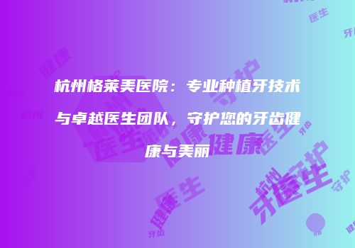 杭州格莱美医院：专业种植牙技术与卓越医生团队，守护您的牙齿健康与美丽