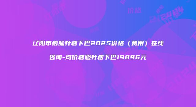 辽阳市瘦脸针瘦下巴2025价格（费用）在线咨询-均价瘦脸针瘦下巴19896元