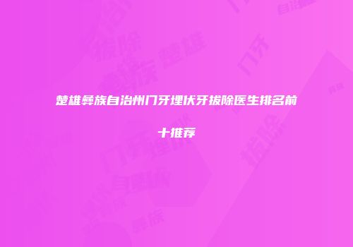 楚雄彝族自治州门牙埋伏牙拔除医生排名前十推荐