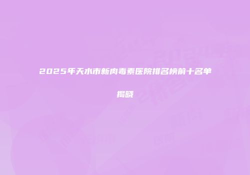 2025年天水市新肉毒素医院排名榜前十名单揭晓
